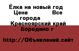 Ёлка на новый год › Цена ­ 30 000 - Все города  »    . Красноярский край,Бородино г.